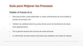 Guía para Mejorar los Procesos 
Modelar el Proceso As Is 
▪ Este paso brinda a cada stakeholder un mejor entendimiento de como trabaja el 
proceso de principio a fin 
▪ También da visibilidad sobre los puntos donde ocurre la transferencia de tareas 
entre departamentos 
▪ Por lo general requiere del concurso de varias personas 
▪ La información de este proceso da la base para establecer las metas de mejoras 
 