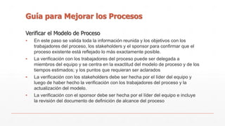 Guía para Mejorar los Procesos 
Verificar el Modelo de Proceso 
▪ En este paso se valida toda la información reunida y los objetivos con los 
trabajadores del proceso, los stakeholders y el sponsor para confirmar que el 
proceso existente está reflejado lo más exactamente posible. 
▪ La verificación con los trabajadores del proceso puede ser delegada a 
miembros del equipo y se centra en la exactitud del modelo de proceso y de los 
tiempos estimados; y los puntos que requieran ser aclarados 
▪ La verificación con los stakeholders debe ser hecha por el líder del equipo y 
luego de haber hecho la verificación con los trabajadores del proceso y la 
actualización del modelo. 
▪ La verificación con el sponsor debe ser hecha por el líder del equipo e incluye 
la revisión del documento de definición de alcance del proceso 
 