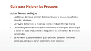 Guía para Mejorar los Procesos 
Aplicar Técnicas de Mejora 
▪ Las técnicas de mejora permiten definir como hacer el proceso más efectivo, 
eficiente y adaptable. 
▪ La mayoría de las veces la mejora se centra en reducir el tiempo de ciclo 
▪ La metodología considera la automatización como el último paso debido a que 
al aplicar los otros cinco primero se asegura que las ineficiencias del procesos 
son retiradas 
▪ Es importante cuestionar el status quo y empujar a pensar de forma más 
estratégica, esto puede ser un poco incomodo en ocasiones 
 