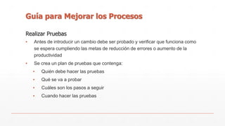 Guía para Mejorar los Procesos 
Realizar Pruebas 
▪ Antes de introducir un cambio debe ser probado y verificar que funciona como 
se espera cumpliendo las metas de reducción de errores o aumento de la 
productividad 
▪ Se crea un plan de pruebas que contenga: 
▪ Quién debe hacer las pruebas 
▪ Qué se va a probar 
▪ Cuáles son los pasos a seguir 
▪ Cuando hacer las pruebas 
 