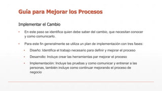 Guía para Mejorar los Procesos 
Implementar el Cambio 
▪ En este paso se identifica quien debe saber del cambio, que necesitan conocer 
y como comunicarlo. 
▪ Para este fin generalmente se utiliza un plan de implementación con tres fases: 
▪ Diseño: Identifica el trabajo necesario para definir y mejorar el proceso 
▪ Desarrollo: Incluye crear las herramientas par mejorar el proceso 
▪ Implementación: Incluye las pruebas y como comunicar y entrenar a las 
personas, también incluye como continuar mejorando el proceso de 
negocio 
 