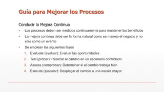 Guía para Mejorar los Procesos 
Conducir la Mejora Continua 
▪ Los procesos deben ser medidos continuamente para mantener los beneficios 
▪ La mejora continua debe ser la forma natural como se maneja el negocio y no 
solo como un evento 
▪ Se emplean las siguientes fases 
1. Evaluate (evaluar): Evaluar las oportunidades 
2. Test (probar): Realizar el cambio en un escenario controlado 
3. Assess (comprobar): Determinar si el cambio trabaja bien 
4. Execute (ejecutar): Desplegar el cambio a una escala mayor 
 