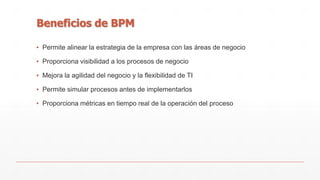 Beneficios de BPM 
▪ Permite alinear la estrategia de la empresa con las áreas de negocio 
▪ Proporciona visibilidad a los procesos de negocio 
▪ Mejora la agilidad del negocio y la flexibilidad de TI 
▪ Permite simular procesos antes de implementarlos 
▪ Proporciona métricas en tiempo real de la operación del proceso 
 