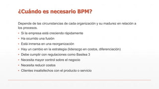 ¿Cuándo es necesario BPM? 
Depende de las circunstancias de cada organización y su madurez en relación a 
los procesos. 
▪ Si la empresa está creciendo rápidamente 
▪ Ha ocurrido una fusión 
▪ Está inmersa en una reorganización 
▪ Hay un cambio en la estrategia (liderazgo en costos, diferenciación) 
▪ Debe cumplir con regulaciones como Basilea 3 
▪ Necesita mayor control sobre el negocio 
▪ Necesita reducir costos 
▪ Clientes insatisfechos con el producto o servicio 
 