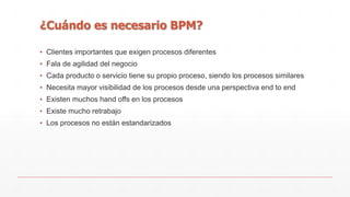 ¿Cuándo es necesario BPM? 
▪ Clientes importantes que exigen procesos diferentes 
▪ Fala de agilidad del negocio 
▪ Cada producto o servicio tiene su propio proceso, siendo los procesos similares 
▪ Necesita mayor visibilidad de los procesos desde una perspectiva end to end 
▪ Existen muchos hand offs en los procesos 
▪ Existe mucho retrabajo 
▪ Los procesos no están estandarizados 
 