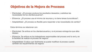Objetivos de la Mejora de Procesos 
▪ Efectividad: ¿El proceso produce los resultados deseados y satisface las 
necesidades de los clientes/usuarios?. 
▪ Eficiencia: ¿El proceso usa el mínimo de recursos y no tiene tareas burocráticas?. 
▪ Adaptabilidad: ¿El proceso es flexible para responder a las necesidades de cambio? 
Estos términos se relacionan con: 
▪ Efectividad: Se enfoca en los clientes/usuarios y si el proceso entrega los que ellos 
desean. 
▪ Eficiencia: Se enfoca en los trabajadores responsables del proceso end to end y en 
la facilidad de realizar el proceso de negocio 
▪ Adaptabilidad: Evalúa cuan fácilmente se puede modificar el proceso cuando 
cambien los requerimientos de negocio 
 