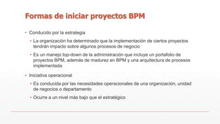 Formas de iniciar proyectos BPM 
▪ Conducido por la estrategia 
▪ La organización ha determinado que la implementación de ciertos proyectos 
tendrán impacto sobre algunos procesos de negocio 
▪ Es un manejo top-down de la administración que incluye un portafolio de 
proyectos BPM, además de madurez en BPM y una arquitectura de procesos 
implementada 
▪ Iniciativa operacional 
▪ Es conducida por las necesidades operacionales de una organización, unidad 
de negocios o departamento 
▪ Ocurre a un nivel más bajo que el estratégico 
 