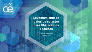 Levantamiento de
datos de catastro
para Ubicaciones
Técnicas
Manuel Jiménez
Consultor TIC
 
