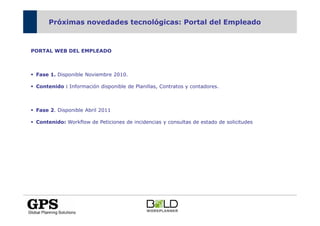Próximas novedades tecnológicas: Portal del Empleado



PORTAL WEB DEL EMPLEADO



 Fase 1. Disponible Noviembre 2010.

 Contenido : Información disponible de Planillas, Contratos y contadores.



 Fase 2. Disponible Abril 2011

 Contenido: Workflow de Peticiones de incidencias y consultas de estado de solicitudes
 