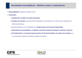 Novedades tecnológicas : Módulo costes e indicadores


Disponibilidad: Segundo semestre 2011.

Contenido :

    Ampliación modelo de costes existente

    Cuadro de mandos: panel de KPI’s disponibles construidos con la información disponible en

    BOLD WorkPlanner

    Complementado a nivel detallado con amplia gama de informes disponibles

    Indicadores proyectables a cualquier intervalo temporal (pasado, presente y futuro)

    El implantador o el propio departamento de SI podrá diseñar el cuadro de mandos con

    los indicadores definidos mediante plataforma abierta
 