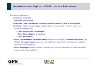 Novedades tecnológicas : Módulo costes e indicadores



Ejemplos de indicadores:
     Índice de cobertura
     Índice de substitución
     Índice de coste contratación temporal incurrido respecto coste presupuestado
     Índice de coste presupuestado vs real (Coste presupuestado o coste de ingreso por
     actividad-demanda) por:
       - Coste de actividad (modelo ABC)
       - Coste de la categoría profesional
       - Coste de contrato
     Horas contratadas vs Horas efectivas (presencia con actividad) vs Horas absentismo (por
     IT’s) vs Horas permisos (vacaciones y similar) totales o por centro de coste (demanda) y/o
     por unidad funcional (área)
     Horas de pluses (festivos, sábados, domingos, etc.) totales o por centro de coste (demanda)
     y/o por unidad funcional (área)
 