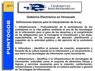 1. Infodemocracia : Profundización de la participación de los ciudadanos en la vida pública mediante el uso de las tecnologías de la información para el goce de los derechos y el cumplimiento de las obligaciones que le consagran la Constitución y las leyes, especialmente, en los procesos de decisión, planificación y cogestión de la actividad pública y del ejercicio de la contraloría Social. 2. Infocultura : Identifica al proceso de creación, preparación y fomento de la cultura basada en la información y el conocimiento y que tiene a las tecnologías de información como herramienta. 3. Infoestructura : Identifica a la infraestructura de tecnologías de información, entendida como el conjunto de elementos físicos y lógicos y servicios necesarios para la creación, conformación, mantenimiento y funcionamiento de un sistema particular o general de Tecnologías de Información Definiciones básicas para la interpretación de la Ley Gobierno Electrónico en Venezuela GOBIERNO ELECTRONICO PUNTOGOB 