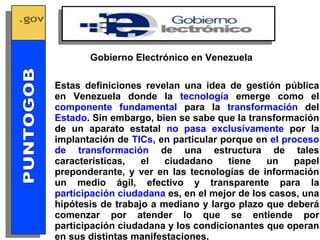 Estas definiciones revelan una idea de gestión pública en Venezuela donde la  tecnología  emerge como el  componente fundamental  para la  transformación  del  Estado . Sin embargo, bien se sabe que la transformación de un aparato estatal  no pasa exclusivamente  por la implantación de  TICs , en particular porque en  el proceso de transformación  de una estructura de tales características, el ciudadano tiene un papel preponderante, y ver en las tecnologías de información un medio ágil, efectivo y transparente para la  participación ciudadana  es, en el mejor de los casos, una hipótesis de trabajo a mediano y largo plazo que deberá comenzar por atender lo que se entiende por participación ciudadana y los condicionantes que operan en sus distintas manifestaciones. Gobierno Electrónico en Venezuela GOBIERNO ELECTRONICO PUNTOGOB 
