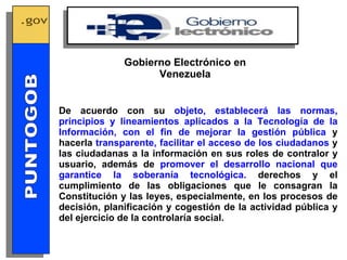 De acuerdo con su  objeto, establecerá las normas, principios y lineamientos aplicados a la Tecnología de la Información, con el fin de mejorar la gestión pública  y hacerla  transparente, facilitar el acceso de los ciudadanos  y las ciudadanas a la información en sus roles de contralor y usuario, además de  promover el desarrollo nacional que garantice la soberanía tecnológica.  derechos y el cumplimiento de las obligaciones que le consagran la Constitución y las leyes, especialmente, en los procesos de decisión, planificación y cogestión de la actividad pública y del ejercicio de la controlaría social. Gobierno Electrónico en Venezuela GOBIERNO ELECTRONICO PUNTOGOB 