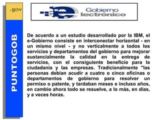 De acuerdo a un estudio desarrollado por la IBM, el e-Gobierno consiste en interconectar horizontal - en un mismo nivel - y no verticalmente a todos los servicios y departamentos del gobierno para mejorar sustancialmente la calidad en la entrega de servicios, con el consiguiente beneficio para la ciudadanía y las empresas. Tradicionalmente "las personas debían acudir a cuatro o cinco oficinas o departamentos de gobierno para resolver un permiso o patente, y tardaban meses e incluso años, en cambio ahora todo se resuelve, a lo más, en días, y a veces horas. GOBIERNO ELECTRONICO PUNTOGOB 