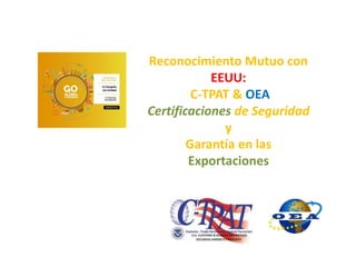 Reconocimiento Mutuo con
EEUU:
C-TPAT & OEA
Certificaciones de Seguridad
y
Garantía en las
Exportaciones
 
