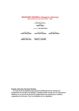DIRECTOR TÉCNICO Y
SELECCIONADOR NACIONAL
SUB-21
IÑAKI SÁEZ
SUB-19 y SUB-20
GINÉS MELÉNDEZ
SUB-17 y SUB-18
JUAN SANTISTEBAN
SUB-16 y SUB-15
GINÉS MELÉNDEZ
PREPARADOR FÍSICO
GÓMEZ PERLADO
PREPARADOR DE PORTEROS
MIGUEL A. ESPAÑA
SELECCIÓN ESPAÑOLA (Categorías inferiores)
ORGANIGRAMA TÉCNICO (2002 – 2008)
PREP. FÍSICO: DELGADO MECO
España: Selección Nacional Absoluta
La mayoría de los jugadores que ganaron brillantemente las Finales del
Campeonato de Europa y del Mundo, ya habían tenido ocasión de vivir situaciones
similares en su proceso de formación, adquiriendo una experiencia y madurez
competitiva de solvencia. Y por eso debíamos de ser optimistas.
 