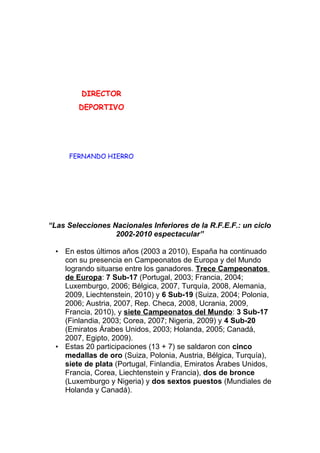 DIRECTOR
DEPORTIVO
FERNANDO HIERRO
“Las Selecciones Nacionales Inferiores de la R.F.E.F.: un ciclo
2002-2010 espectacular”
• En estos últimos años (2003 a 2010), España ha continuado
con su presencia en Campeonatos de Europa y del Mundo
logrando situarse entre los ganadores. Trece Campeonatos
de Europa: 7 Sub-17 (Portugal, 2003; Francia, 2004;
Luxemburgo, 2006; Bélgica, 2007, Turquía, 2008, Alemania,
2009, Liechtenstein, 2010) y 6 Sub-19 (Suiza, 2004; Polonia,
2006; Austria, 2007, Rep. Checa, 2008, Ucrania, 2009,
Francia, 2010), y siete Campeonatos del Mundo: 3 Sub-17
(Finlandia, 2003; Corea, 2007; Nigeria, 2009) y 4 Sub-20
(Emiratos Árabes Unidos, 2003; Holanda, 2005; Canadá,
2007, Egipto, 2009).
• Estas 20 participaciones (13 + 7) se saldaron con cinco
medallas de oro (Suiza, Polonia, Austria, Bélgica, Turquía),
siete de plata (Portugal, Finlandia, Emiratos Árabes Unidos,
Francia, Corea, Liechtenstein y Francia), dos de bronce
(Luxemburgo y Nigeria) y dos sextos puestos (Mundiales de
Holanda y Canadá).
 