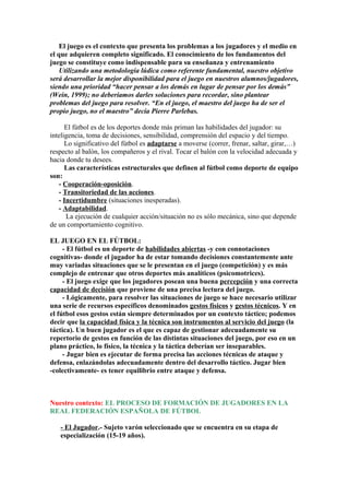 El juego es el contexto que presenta los problemas a los jugadores y el medio en
el que adquieren completo significado. El conocimiento de los fundamentos del
juego se constituye como indispensable para su enseñanza y entrenamiento
Utilizando una metodología lúdica como referente fundamental, nuestro objetivo
será desarrollar la mejor disponibilidad para el juego en nuestros alumnos/jugadores,
siendo una prioridad “hacer pensar a los demás en lugar de pensar por los demás”
(Wein, 1999); no deberíamos darles soluciones para recordar, sino plantear
problemas del juego para resolver. “En el juego, el maestro del juego ha de ser el
propio juego, no el maestro” decía Pierre Parlebas.
El fútbol es de los deportes donde más priman las habilidades del jugador: su
inteligencia, toma de decisiones, sensibilidad, comprensión del espacio y del tiempo.
Lo significativo del fútbol es adaptarse a moverse (correr, frenar, saltar, girar,…)
respecto al balón, los compañeros y el rival. Tocar el balón con la velocidad adecuada y
hacia donde tu desees.
Las características estructurales que definen al fútbol como deporte de equipo
son:
- Cooperación-oposición.
- Transitoriedad de las acciones.
- Incertidumbre (situaciones inesperadas).
- Adaptabilidad.
La ejecución de cualquier acción/situación no es sólo mecánica, sino que depende
de un comportamiento cognitivo.
EL JUEGO EN EL FÚTBOL:
- El fútbol es un deporte de habilidades abiertas -y con connotaciones
cognitivas- donde el jugador ha de estar tomando decisiones constantemente ante
muy variadas situaciones que se le presentan en el juego (competición) y es más
complejo de entrenar que otros deportes más analíticos (psicomotrices).
- El juego exige que los jugadores posean una buena percepción y una correcta
capacidad de decisión que proviene de una precisa lectura del juego.
- Lógicamente, para resolver las situaciones de juego se hace necesario utilizar
una serie de recursos específicos denominados gestos físicos y gestos técnicos. Y en
el fútbol esos gestos están siempre determinados por un contexto táctico; podemos
decir que la capacidad física y la técnica son instrumentos al servicio del juego (la
táctica). Un buen jugador es el que es capaz de gestionar adecuadamente su
repertorio de gestos en función de las distintas situaciones del juego, por eso en un
plano práctico, lo físico, la técnica y la táctica deberían ser inseparables.
- Jugar bien es ejecutar de forma precisa las acciones técnicas de ataque y
defensa, enlazándolas adecuadamente dentro del desarrollo táctico. Jugar bien
-colectivamente- es tener equilibrio entre ataque y defensa.
Nuestro contexto: EL PROCESO DE FORMACIÓN DE JUGADORES EN LA
REAL FEDERACIÓN ESPAÑOLA DE FÚTBOL
- El Jugador.- Sujeto varón seleccionado que se encuentra en su etapa de
especialización (15-19 años).
 