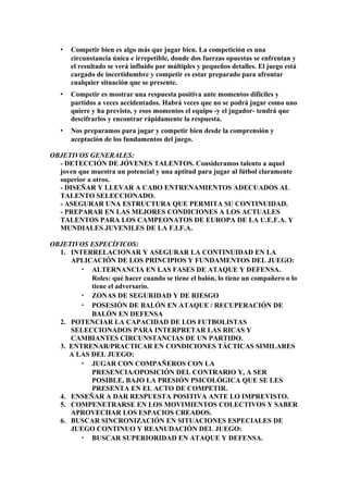 • Competir bien es algo más que jugar bien. La competición es una
circunstancia única e irrepetible, donde dos fuerzas opuestas se enfrentan y
el resultado se verá influido por múltiples y pequeños detalles. El juego está
cargado de incertidumbre y competir es estar preparado para afrontar
cualquier situación que se presente.
• Competir es mostrar una respuesta positiva ante momentos difíciles y
partidos a veces accidentados. Habrá veces que no se podrá jugar como uno
quiere y ha previsto, y esos momentos el equipo -y el jugador- tendrá que
descifrarlos y encontrar rápidamente la respuesta.
• Nos preparamos para jugar y competir bien desde la comprensión y
aceptación de los fundamentos del juego.
OBJETIVOS GENERALES:
- DETECCIÓN DE JÓVENES TALENTOS. Consideramos talento a aquel
joven que muestra un potencial y una aptitud para jugar al fútbol claramente
superior a otros.
- DISEÑAR Y LLEVAR A CABO ENTRENAMIENTOS ADECUADOS AL
TALENTO SELECCIONADO.
- ASEGURAR UNA ESTRUCTURA QUE PERMITA SU CONTINUIDAD.
- PREPARAR EN LAS MEJORES CONDICIONES A LOS ACTUALES
TALENTOS PARA LOS CAMPEONATOS DE EUROPA DE LA U.E.F.A. Y
MUNDIALES JUVENILES DE LA F.I.F.A.
OBJETIVOS ESPECÍFICOS:
1. INTERRELACIONAR Y ASEGURAR LA CONTINUIDAD EN LA
APLICACIÓN DE LOS PRINCIPIOS Y FUNDAMENTOS DEL JUEGO:
• ALTERNANCIA EN LAS FASES DE ATAQUE Y DEFENSA.
Roles: qué hacer cuando se tiene el balón, lo tiene un compañero o lo
tiene el adversario.
• ZONAS DE SEGURIDAD Y DE RIESGO
• POSESIÓN DE BALÓN EN ATAQUE / RECUPERACIÓN DE
BALÓN EN DEFENSA
2. POTENCIAR LA CAPACIDAD DE LOS FUTBOLISTAS
SELECCIONADOS PARA INTERPRETAR LAS RICAS Y
CAMBIANTES CIRCUNSTANCIAS DE UN PARTIDO.
3. ENTRENAR/PRACTICAR EN CONDICIONES TÁCTICAS SIMILARES
A LAS DEL JUEGO:
• JUGAR CON COMPAÑEROS CON LA
PRESENCIA/OPOSICIÓN DEL CONTRARIO Y, A SER
POSIBLE, BAJO LA PRESIÓN PSICOLÓGICA QUE SE LES
PRESENTA EN EL ACTO DE COMPETIR.
4. ENSEÑAR A DAR RESPUESTA POSITIVA ANTE LO IMPREVISTO.
5. COMPENETRARSE EN LOS MOVIMIENTOS COLECTIVOS Y SABER
APROVECHAR LOS ESPACIOS CREADOS.
6. BUSCAR SINCRONIZACIÓN EN SITUACIONES ESPECIALES DE
JUEGO CONTINUO Y REANUDACIÓN DEL JUEGO:
• BUSCAR SUPERIORIDAD EN ATAQUE Y DEFENSA.
 