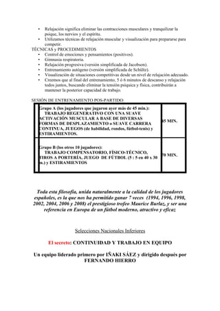 • Relajación significa eliminar las contracciones musculares y tranquilizar la
psique, los nervios y el espíritu.
• Utilizamos técnicas de relajación muscular y visualización para prepararse para
competir.
TÉCNICAS y PROCEDIMIENTOS
• Control de emociones y pensamientos (positivos).
• Gimnasia respiratoria.
• Relajación progresiva (versión simplificada de Jacobson).
• Entrenamiento autógeno (versión simplificada de Schültz).
• Visualización de situaciones competitivas desde un nivel de relajación adecuado.
• Creemos que al final del entrenamiento, 5 ó 6 minutos de descanso y relajación
todos juntos, buscando eliminar la tensión psíquica y física, contribuirán a
mantener la posterior capacidad de trabajo.
SESIÓN DE ENTRENAMIENTO POS-PARTIDO:
Grupo A (los jugadores que jugaron ayer más de 45 min.):
TRABAJO REGENERATIVO CON UNA SUAVE
ACTIVACIÓN MUSCULAR A BASE DE DIVERSAS
FORMAS DE DESPLAZAMIENTO o SUAVE CARRERA
CONTINUA, JUEGOS (de habilidad, rondos, fútbol-tenis) y
ESTIRAMIENTOS.
45 MIN.
Grupo B (los otros 10 jugadores):
TRABAJO COMPENSATORIO, FÍSICO-TÉCNICO,
TIROS A PORTERÍA, JUEGO DE FÚTBOL (5 : 5 en 40 x 30
m.) y ESTIRAMIENTOS
70 MIN.
Toda esta filosofía, unida naturalmente a la calidad de los jugadores
españoles, es la que nos ha permitido ganar 7 veces (1994, 1996, 1998,
2002, 2004, 2006 y 2008) el prestigioso trofeo Maurice Burlaz, y ser una
referencia en Europa de un fútbol moderno, atractivo y eficaz
Selecciones Nacionales Inferiores
El secreto: CONTINUIDAD Y TRABAJO EN EQUIPO
Un equipo liderado primero por IÑAKI SÁEZ y dirigido después por
FERNANDO HIERRO
 