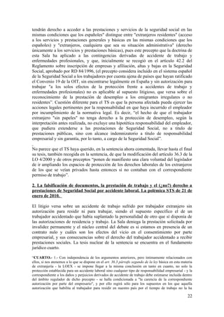 tendrán derecho a acceder a las prestaciones y servicios de la seguridad social en las
mismas condiciones que los españoles" distingue entre "extranjeros residentes" (acceso
a los servicios y prestaciones generales y básicas en las mismas condiciones que los
españoles) y "extranjeros, cualquiera que sea su situación administrativa" (derecho
únicamente a los servicios y prestaciones básicas), pues este precepto que la doctrina de
esta Sala ha aplicado a las contingencias derivadas de accidente de trabajo y
enfermedades profesionales, y que, inicialmente se recogió en el artículo 42.2 del
Reglamento sobre inscripción de empresas y afiliación, altas y bajas en la Seguridad
Social, aprobado por RD 84/1996, (el precepto considera incluido en el sistema español
de la Seguridad Social a los trabajadores por cuenta ajena de países que hayan ratificado
el Convenio 19 de la OIT, sin encontrarse legalmente en España y sin autorización para
trabajar "a los solos efectos de la protección frente a accidentes de trabajo y
enfermedades profesionales) no es aplicable al supuesto litigioso, que versa sobre el
reconocimiento de la prestación de desempleo a los emigrantes irregulares o no
residentes”. Cuestión diferente para el TS es que la persona afectada pueda ejercer las
acciones legales pertinentes por la responsabilidad en que haya incurrido el empleador
por incumplimiento de la normativa legal. Es decir, “el hecho de que el trabajador
extranjero "sin papeles" no tenga derecho a la protección de desempleo, según la
interpretación antes realizada, no excluye una hipotética responsabilidad del empleador,
que pudiera extenderse a las prestaciones de Seguridad Social, no a titulo de
prestaciones públicas, sino con alcance indemnizatorio a título de responsabilidad
empresarial y sin garantía, por lo tanto, a cargo de la Seguridad Social”.

No parece que el TS haya querido, en la sentencia ahora comentada, llevar hasta el final
su tesis, también recogida en la sentencia, de que la modificación del artículo 36.3 de la
LO 4/2000 y de otros preceptos “ponen de manifiesto una clara voluntad del legislador
de ir ampliando los espacios de protección de los derechos laborales de los extranjeros
de los que se veían privados hasta entonces si no contaban con el correspondiente
permiso de trabajo”.

2. La falsificación de documentos, la prestación de trabajo y el (¿no?) derecho a
prestaciones de Seguridad Social por accidente laboral. La polémica STS de 21 de
enero de 2010.

El litigio versa sobre un accidente de trabajo sufrido por trabajador extranjero sin
autorización para residir ni para trabajar, siendo el supuesto específico el de un
trabajador accidentado que había suplantado la personalidad de otro que sí disponía de
las autorizaciones de residencia y trabajo. La Sala deniega la prestación solicitada por
invalidez permanente y el núcleo central del debate es si estamos en presencia de un
contrato nulo y cuáles son los efectos del vicio en el consentimiento por parte
empresarial, y sus consecuencias sobre el derecho del trabajador accidentado a recibir
prestaciones sociales. La tesis nuclear de la sentencia se encuentra en el fundamento
jurídico cuarto.

“CUARTO.- 1.- Con independencia de los argumentos anteriores, pero íntimamente relacionados con
ellos, si nos atenemos a lo que se dispone en el art. 36.3 párrafo segundo de la ley básica en esta materia
de extranjería - la LOEX - se impone llegar a la misma conclusión en tanto en cuanto, no solo la
protección establecida para un accidente laboral sino cualquier tipo de responsabilidad empresarial - y la
correspondiente a los daños y perjuicios derivados de accidente de trabajo debe estimarse incluida dentro
del ámbito regulador de dicho precepto - se halla condicionada a "la carencia de la correspondiente
autorización por parte del empresario", y por ello regirá sólo para los supuestos en los que aquella
autorización que habilita al trabajador para residir en nuestro país por el tiempo de trabajo no la ha

                                                                                                       22
 