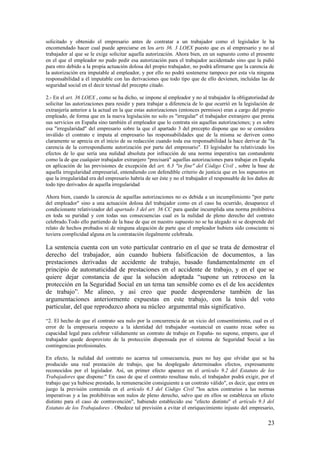 solicitado y obtenido el empresario antes de contratar a un trabajador como el legislador le ha
encomendado hacer cual puede apreciarse en los arts 36. 3 LOEX puesto que es al empresario y no al
trabajador al que se le exige solicitar aquella autorización. Ahora bien, en un supuesto como el presente
en el que el empleador no pudo pedir esa autorización para el trabajador accidentado sino que la pidió
para otro debido a la propia actuación dolosa del propio trabajador, no podrá afirmarse que la carencia de
la autorización era imputable al empleador, y por ello no podrá sostenerse tampoco por esta vía ninguna
responsabilidad a él imputable con las derivaciones que todo tipo que de ello devienen, incluídas las de
seguridad social en el decir textual del precepto citado.

2.- En el art. 36 LOEX , como se ha dicho, se impone al empleador y no al trabajador la obligatoriedad de
solicitar las autorizaciones para residir y para trabajar a diferencia de lo que ocurrió en la legislación de
extranjería anterior a la actual en la que estas autorizaciones (entonces permisos) eran a cargo del propio
empleado, de forma que en la nueva legislación no solo es "irregular" el trabajador extranjero que presta
sus servicios en España sino también el empleador que lo contrata sin aquellas autorizaciones; y es sobre
esa "irregularidad" del empresario sobre la que el apartado 3 del precepto dispone que no se considera
inválido el contrato e imputa al empresario las responsabilidades que de la misma se deriven como
claramente se aprecia en el inicio de su redacción cuando toda esa responsabilidad la hace derivar de "la
carencia de la correspondiente autorización por parte del empresario". El legislador ha relativizado los
efectos de lo que sería una nulidad absoluta por infracción de una norma imperativa tan contundente
como la de que cualquier trabajador extranjero "precisará" aquellas autorizaciones para trabajar en España
en aplicación de las previsiones de excepción del art. 6.3 "in fine" del Código Civil , sobre la base de
aquella irregularidad empresarial, entendiendo con defendible criterio de justicia que en los supuestos en
que la irregularidad era del empresario habría de ser éste y no el trabajador el responsable de los daños de
todo tipo derivados de aquella irregularidad

Ahora bien, cuando la carencia de aquellas autorizaciones no es debida a un incumplimiento "por parte
del empleador" sino a una actuación dolosa del trabajador como en el caso ha ocurrido, desaparece el
condicionante relativizador del apartado 3 del art. 36 CC para quedar incumplida una norma prohibitiva
en toda su puridad y con todas sus consecuencias cual es la nulidad de pleno derecho del contrato
celebrado.Todo ello partiendo de la base de que en nuestro supuesto no se ha alegado ni se desprende del
relato de hechos probados ni de ninguna alegación de parte que el empleador hubiera sido consciente ni
tuviera complicidad alguna en la contratación ilegalmente celebrada.

La sentencia cuenta con un voto particular contrario en el que se trata de demostrar el
derecho del trabajador, aún cuando hubiera falsificación de documentos, a las
prestaciones derivadas de accidente de trabajo, basado fundamentalmente en el
principio de automaticidad de prestaciones en el accidente de trabajo, y en el que se
quiere dejar constancia de que la solución adoptada “supone un retroceso en la
protección en la Seguridad Social en un tema tan sensible como es el de los accidentes
de trabajo”. Me alineo, y así creo que puede desprenderse también de las
argumentaciones anteriormente expuestas en este trabajo, con la tesis del voto
particular, del que reproduzco ahora su núcleo argumental más significativo.

“2. El hecho de que el contrato sea nulo por la concurrencia de un vicio del consentimiento, cual es el
error de la empresaria respecto a la identidad del trabajador -sustancial en cuanto recae sobre su
capacidad legal para celebrar válidamente un contrato de trabajo en España- no supone, empero, que el
trabajador quede desprovisto de la protección dispensada por el sistema de Seguridad Social a las
contingencias profesionales.

En efecto, la nulidad del contrato no acarrea tal consecuencia, pues no hay que olvidar que se ha
producido una real prestación de trabajo, que ha desplegado determinados efectos, expresamente
reconocidos por el legislador. Así, un primer efecto aparece en el artículo 9.2 del Estatuto de los
Trabajadores que dispone:" En caso de que el contrato resultase nulo, el trabajador podrá exigir, por el
trabajo que ya hubiese prestado, la remuneración consiguiente a un contrato válido", es decir, que entra en
juego la previsión contenida en el artículo 6.3 del Código Civil "los actos contrarios a las normas
imperativas y a las prohibitivas son nulos de pleno derecho, salvo que en ellos se establezca un efecto
distinto para el caso de contravención", habiendo establecido ese "efecto distinto" el artículo 9.3 del
Estatuto de los Trabajadores . Obedece tal previsión a evitar el enriquecimiento injusto del empresario,

                                                                                                         23
 