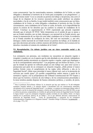 como consecuencia “que los mencionados menores, ciudadanos de la Unión, se verán
obligados a abandonar el territorio de la Unión para acompañar a sus progenitores”, y
que del mismo modo “si no se concede un permiso de trabajo a tal persona, ésta corre el
riesgo de no disponer de los recursos necesarios para poder satisfacer sus propias
necesidades y las de su familia, lo que tendrá también como consecuencia que sus hijos,
ciudadanos de la Unión, se verán obligados a abandonar el territorio de ésta. En tales
circunstancias, estos ciudadanos de la Unión se verán, de hecho, en la imposibilidad de
ejercer la esencia de los derechos que les confiere su estatuto de ciudadanos de la
Unión”. Concluye su argumentación el TJUE exponiendo que procede responder
diciendo que el artículo 20 TFUE “debe interpretarse en el sentido de que se opone a
que un Estado miembro, por un lado, deniegue a un nacional de un Estado tercero, que
asume la manutención de sus hijos de corta edad, ciudadanos de la Unión, la residencia
en el Estado miembro de residencia de éstos, del cual son nacionales, y, por otro,
deniegue a dicho nacional de un Estado tercero un permiso de trabajo, en la medida en
que tales decisiones privarían a dichos menores del disfrute efectivo de la esencia de los
derechos vinculados al estatuto de ciudadano de la Unión”.

VI. Recapitulación. Un debate jurídico con un claro contenido social y de
ciudadanía.

Los extranjeros son personas, son residentes (se encuentren en situación regular o
irregular) y pueden ser, en el aspecto que ha sido abordado en este artículo, trabajadores
(nuevamente pueden encontrarse en situación regular o regular, según que dispongan o
no de la correspondiente autorización)34. Las preguntas que nos hemos de hacer, y a las
que he tratado de aportar mi reflexión propia en este trabajo son: para tener acceso a
prestaciones por parte de un extranjero en situación irregular, ¿Debe primar el marco
jurídico formal, como el cumplimiento de las reglas sobre afiliación y alta en la
Seguridad Social? ¿Debe tener prioridad el marco laboral real, cual es la prestación de
servicios por cuenta ajena? ¿Es posible compatibilizar ambos marcos a partir de la
normativa vigente y de la jurisprudencia del Tribunal Constitucional del TS? Espero y
deseo que los lectores y lectoras de este trabajo y de las comunicaciones presentadas a
la mesa temática puedan disponer de buenos elementos jurídicos, y sociales, de juicio,

34
   Para la profesora Navas-Parejo Alfonso N, la situación que hay que analizar es “la del trabajador
extranjero irregular laboral y su relación formal o documental (con sus consecuencias materiales,
obviamente) con el sistema de Seguridad Social”, y se plantea a su parecer un interesante debate sobre el
dato formal o real de la situación del extranjero a efectos de Seguridad Social con el RD 84/1996, ya que
se refería las personas comprendidas en el ámbito de aplicación del sistema de Seguridad Social, llevando
la lógica formal “a que los extranjeros irregulares queden excluidos de este ámbito, frente a la lógica
material de la prestación efectiva de un trabajo y de la que deberían derivarse consecuencias de
protección de Seguridad Social”. “Actos de encuadramiento y cotización de los extranjeros
extracomunitarios irregulares en el Régimen General”. González Ortega S (Director), La protección… ,
ob cit, págs. 179 y 181.




                                                                                                      25
 