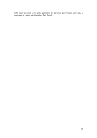 parta mejor discernir sobre cómo garantizar las personas que trabajan, dato real, al
margen de su estatus administrativo, dato formal.




                                                                                 26
 