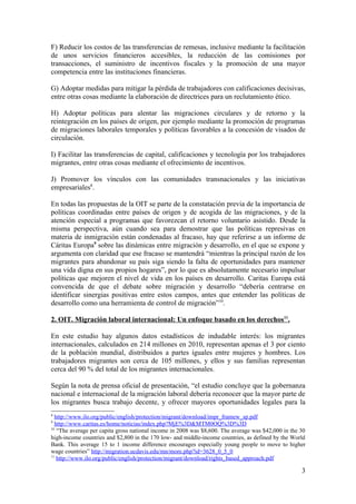 F) Reducir los costos de las transferencias de remesas, inclusive mediante la facilitación
de unos servicios financieros accesibles, la reducción de las comisiones por
transacciones, el suministro de incentivos fiscales y la promoción de una mayor
competencia entre las instituciones financieras.

G) Adoptar medidas para mitigar la pérdida de trabajadores con calificaciones decisivas,
entre otras cosas mediante la elaboración de directrices para un reclutamiento ético.

H) Adoptar políticas para alentar las migraciones circulares y de retorno y la
reintegración en los países de origen, por ejemplo mediante la promoción de programas
de migraciones laborales temporales y políticas favorables a la concesión de visados de
circulación.

I) Facilitar las transferencias de capital, calificaciones y tecnología por los trabajadores
migrantes, entre otras cosas mediante el ofrecimiento de incentivos.

J) Promover los vínculos con las comunidades transnacionales y las iniciativas
empresariales8.

En todas las propuestas de la OIT se parte de la constatación previa de la importancia de
políticas coordinadas entre países de origen y de acogida de las migraciones, y de la
atención especial a programas que favorezcan el retorno voluntario asistido. Desde la
misma perspectiva, aún cuando sea para demostrar que las políticas represivas en
materia de inmigración están condenadas al fracaso, hay que referirse a un informe de
Cáritas Europa9 sobre las dinámicas entre migración y desarrollo, en el que se expone y
argumenta con claridad que ese fracaso se mantendrá “mientras la principal razón de los
migrantes para abandonar su país siga siendo la falta de oportunidades para mantener
una vida digna en sus propios hogares”, por lo que es absolutamente necesario impulsar
políticas que mejoren el nivel de vida en los países en desarrollo. Caritas Europa está
convencida de que el debate sobre migración y desarrollo “debería centrarse en
identificar sinergias positivas entre estos campos, antes que entender las políticas de
desarrollo como una herramienta de control de migración”10.

2. OIT. Migración laboral internacional: Un enfoque basado en los derechos11.

En este estudio hay algunos datos estadísticos de indudable interés: los migrantes
internacionales, calculados en 214 millones en 2010, representan apenas el 3 por ciento
de la población mundial, distribuidos a partes iguales entre mujeres y hombres. Los
trabajadores migrantes son cerca de 105 millones, y ellos y sus familias representan
cerca del 90 % del total de los migrantes internacionales.

Según la nota de prensa oficial de presentación, “el estudio concluye que la gobernanza
nacional e internacional de la migración laboral debería reconocer que la mayor parte de
los migrantes busca trabajo decente, y ofrecer mayores oportunidades legales para la
8
  http://www.ilo.org/public/english/protection/migrant/download/impr_framew_sp.pdf
9
  http://www.caritas.es/home/noticias/index.php?MjE%3D&MTM0OQ%3D%3D
10
   “The average per capita gross national income in 2008 was $8,600. The average was $42,000 in the 30
high-income countries and $2,800 in the 170 low- and middle-income countries, as defined by the World
Bank. This average 15 to 1 income difference encourages especially young people to move to higher
wage countries” http://migration.ucdavis.edu/mn/more.php?id=3628_0_5_0
11
   http://www.ilo.org/public/english/protection/migrant/download/rights_based_approach.pdf

                                                                                                    3
 