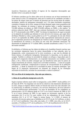 incentivos financieros para facilitar el regreso de los migrantes desocupados que
deciden volver a sus países de origen”

El Informe considera que los datos sobre envío de remesas son un buen termómetro de
cómo afecta la crisis a la inmigración, tanto por la cuantía de las cantidades enviadas a
los países de origen como por el número de personas que las envían (tasas de empleo,
desempleo, número de inmigrantes retornados, etc.). Los datos facilitados ciertamente
constatan el impacto de la crisis, aunque de forma desigual según zonas geográficas del
planeta: las corrientes de remesas a países de ingresos bajos y medios supusieron
316.000 millones de dólares en 2009 (336.000 millones en 2008), y ello implicó “la
primera reducción desde 1980”, dato que contrasta fuertemente con “aumento anuales
de 18 % de promedio entre 2000º y 2008”. Se destaca la importancia de seguir avanzado
en la adopción de medidas que abaraten el coste del envío de remesas, que según datos
del Banco Mundial se sitúa a escala global en un 8,7 % a principios de este año (frente
al 9,8 % en septiembre de 2008), siendo un dato especialmente interesante de conocer,
por la importante presencia de inmigración de América Latina y Caribe en España, que
la transferencia de remesas a los países de esta zona del continente americano “ha
disminuido en alrededor de 75 % desde 2000 y asciende actualmente a entre 5 % y 6 %
del monto remitido”.

En definitiva, el Informe que fue objeto de debate en la Asamblea General concluye que
las corrientes migratorias hacia los países desarrollados se han reducido, pero no
desaparecido, como consecuencia de la crisis económica, y que esta ha afectado de
forma intensa a la población inmigrante, básicamente la masculina, en los países de
acogida. También se subraya la necesidad de adoptar un enfoque a largo plazo para la
gestión de la migración internacional y no responder únicamente con medidas a corto
plazo, a fin y efecto de poder conseguir que sea beneficiosa tanto para los países de
origen (incremento de remesas, mejora de la actividad económica,…) como de acogida
(inmigración cualificada, compensación al proceso de envejecimiento de la población
autóctona, ..), desde la asunción de le necesidad de poner en marcha estrategias “que
hagan de la migración internacional un elemento de integral de las estrategias
nacionales de desarrollo, incluidas las encaminadas a reducir la pobreza”.

III. Las cifras de la inmigración. Algo más que números.

1. Datos de la población inmigrante en la UE.

Según el primer informe anual sobre la inmigración y asilo (2009)13, hecho público el 6
de mayo de 2010, “los migrantes son uno de los colectivos más duramente afectados por
la crisis, aunque el impacto difiere mucho en función del sector (los más afectados son
la construcción, la industria, el turismo y los servicios financieros), del nivel educativo
y de las cualificaciones profesionales. Las tasas de desempleo de los ciudadanos no
pertenecientes a la UE subieron desde un 13,6 % en el tercer trimestre de 2008 al 18,9
% en el tercer trimestre de 2009, lo que supone un incremento superior al de los
nacionales (6,4 % al 8,4 %), pero similar al de los trabajadores de otros Estados
miembros (8,6 % al 12 %)”. Según la misma fuente, “a 1.1.2003, el número de
nacionales de terceros países que se hallaban en la UE-25 era de 16,2 millones, es decir,
el 3,6 % de la población. Cinco años más tarde, el 1.1.2008, esta cifra, en la UE-27,
ascendía a 19 millones (3,9 % de la población y 4,15 % de la población de la UE-25).
13
     http://eur-lex.europa.eu/LexUriServ/LexUriServ.do?uri=COM:2010:0214:FIN:ES:PDF

                                                                                         6
 