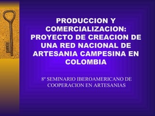 PRODUCCION Y COMERCIALIZACION: PROYECTO DE CREACION DE UNA RED NACIONAL DE ARTESANIA CAMPESINA EN COLOMBIA 8º SEMINARIO IBEROAMERICANO DE COOPERACION EN ARTESANIAS 