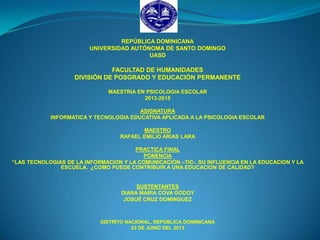 REPÚBLICA DOMINICANA
UNIVERSIDAD AUTÓNOMA DE SANTO DOMINGO
UASD
FACULTAD DE HUMANIDADES
DIVISIÓN DE POSGRADO Y EDUCACIÓN PERMANENTE
MAESTRIA EN PSICOLOGIA ESCOLAR
2013-2015
ASIGNATURA
INFORMATICA Y TECNOLOGIA EDUCATIVA APLICADA A LA PSICOLOGIA ESCOLAR
MAESTRO
RAFAEL EMILIO ARIAS LARA
PRACTICA FINAL
PONENCIA
“LAS TECNOLOGIAS DE LA INFORMACION Y LA COMUNICACIÓN –TIC-. SU INFLUENCIA EN LA EDUCACION Y LA
ESCUELA. ¿COMO PUEDE CONTRIBUIR A UNA EDUCACION DE CALIDAD?
SUSTENTANTES
DIANA MARIA COVA GODOY
JOSUÉ CRUZ DOMINGUEZ
DISTRITO NACIONAL, REPÚBLICA DOMINICANA
23 DE JUNIO DEL 2013
 