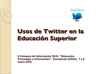 Usos de Twitter en la Educación Superior II Coloquio de Información 2010:  &quot;Educación, Tecnología e Información&quot;,  Concepción (Chile),  7 y 8 enero 2010. 