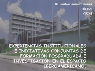 EXPERIENCIAS INSTITUCIONALES
E INICIATIVAS CONJUNTAS DE
FORMACIÓN POSGRADUADA E
INVESTIGACIÓN EN EL ESPACIO
IBEROAMERICANO.
Dr. Gustavo Cobreiro Suárez
RECTOR
CUJAE
 