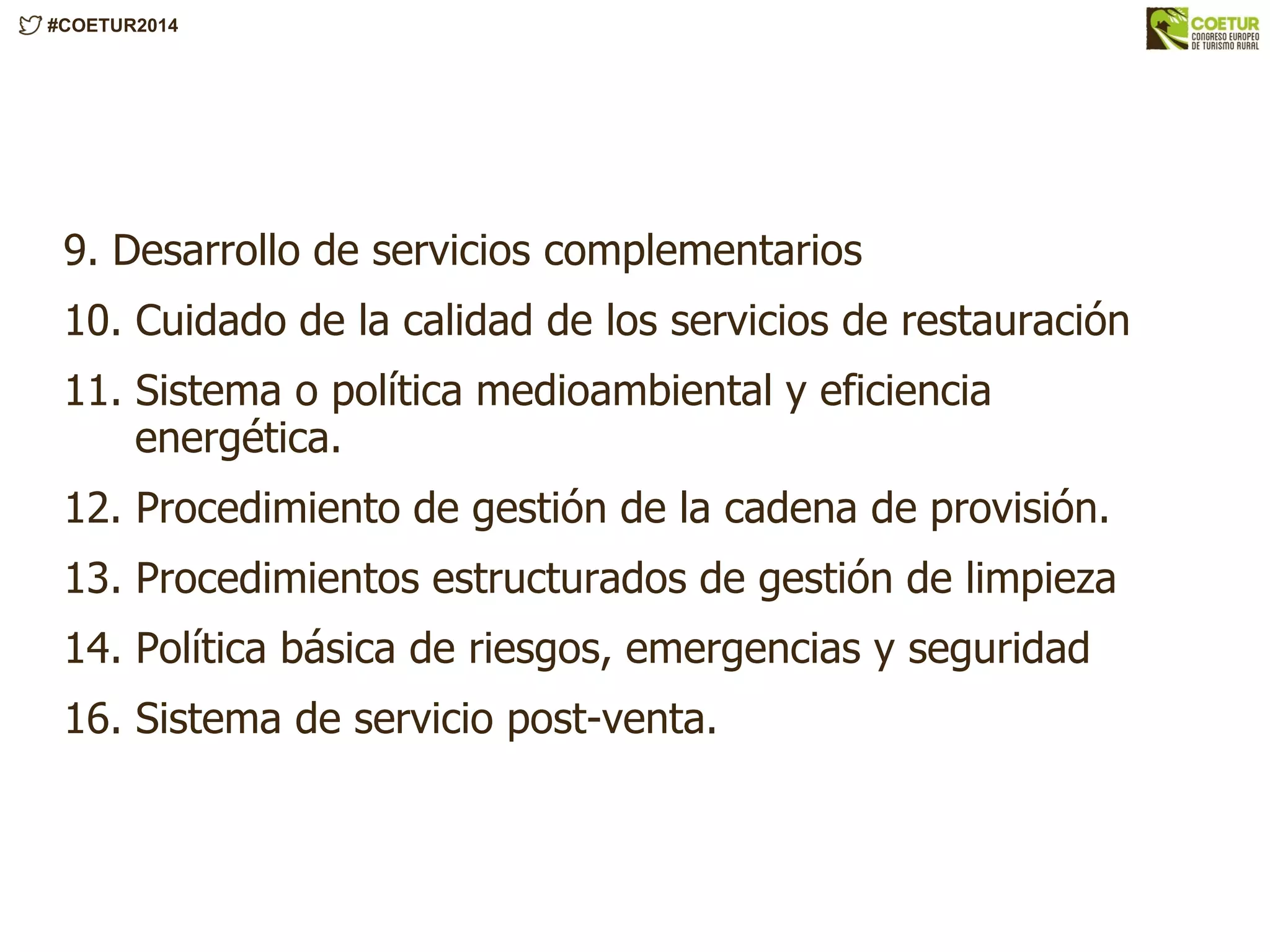 #COETUR2014
9. Desarrollo de servicios complementarios
10. Cuidado de la calidad de los servicios de restauración
11. Sistema o política medioambiental y eficiencia
energética.
12. Procedimiento de gestión de la cadena de provisión.
13. Procedimientos estructurados de gestión de limpieza
14. Política básica de riesgos, emergencias y seguridad
16. Sistema de servicio post-venta.
