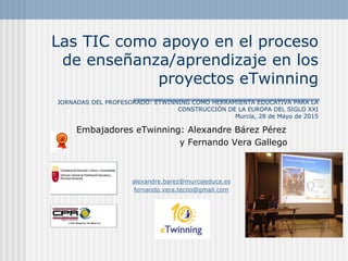 Las TIC como apoyo en el proceso
de enseñanza/aprendizaje en los
proyectos eTwinning
JORNADAS DEL PROFESORADO: ETWINNING COMO HERRAMIENTA EDUCATIVA PARA LA
CONSTRUCCIÓN DE LA EUROPA DEL SIGLO XXI
Murcia, 28 de Mayo de 2015
Embajadores eTwinning: Alexandre Bárez Pérez
y Fernando Vera Gallego
alexandre.barez@murciaeduca.es
fernando.vera.tecno@gmail.com
 