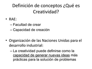 Definición de conceptos ¿Qué es
             Creatividad?
• RAE:
  – Facultad de crear
  – Capacidad de creación


• Organización de las Naciones Unidas para el
  desarrollo industrial:
  – La creatividad puede definirse como la
    capacidad de generar nuevas ideas más
    prácticas para la solución de problemas
 