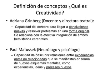 Definición de conceptos ¿Qué es
              Creatividad?
• Adriana Grinberg (Docente y directora teatral):
  – Capacidad del cerebro para llegar a conclusiones
    nuevas y resolver problemas en una forma original.
    Se relaciona con la efectiva integración de ambos
    hemisferios cerebrales.


• Paul Matussek (Neurólogo y psicólogo)
  – Capacidad de descubrir relaciones entre experiencias
    antes no relacionadas que se manifiestan en forma
    de nuevos esquemas mentales, como
    experiencias, ideas y procesos nuevos.
 