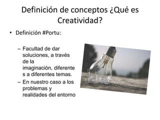 Definición de conceptos ¿Qué es
              Creatividad?
• Definición #Portu:

   – Facultad de dar
     soluciones, a través
     de la
     imaginación, diferente
     s a diferentes temas.
   – En nuestro caso a los
     problemas y
     realidades del entorno
 
