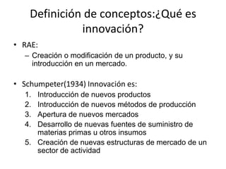 Definición de conceptos:¿Qué es
              innovación?
• RAE:
   – Creación o modificación de un producto, y su
     introducción en un mercado.

• Schumpeter(1934) Innovación es:
   1. Introducción de nuevos productos
   2. Introducción de nuevos métodos de producción
   3. Apertura de nuevos mercados
   4. Desarrollo de nuevas fuentes de suministro de
      materias primas u otros insumos
   5. Creación de nuevas estructuras de mercado de un
      sector de actividad
 