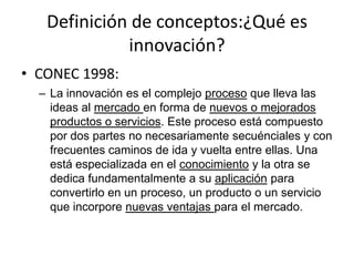 Definición de conceptos:¿Qué es
             innovación?
• CONEC 1998:
  – La innovación es el complejo proceso que lleva las
    ideas al mercado en forma de nuevos o mejorados
    productos o servicios. Este proceso está compuesto
    por dos partes no necesariamente secuénciales y con
    frecuentes caminos de ida y vuelta entre ellas. Una
    está especializada en el conocimiento y la otra se
    dedica fundamentalmente a su aplicación para
    convertirlo en un proceso, un producto o un servicio
    que incorpore nuevas ventajas para el mercado.
 