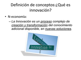 Definición de conceptos:¿Qué es
             innovación?
• N-economía:
  – La Innovación es un proceso complejo de
    creación y transformación del conocimiento
    adicional disponible, en nuevas soluciones.
 