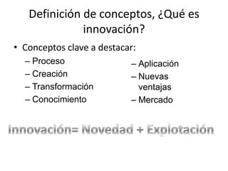 Definición de conceptos, ¿Qué es
              innovación?
• Conceptos clave a destacar:
  – Proceso                – Aplicación
  – Creación               – Nuevas
  – Transformación           ventajas
  – Conocimiento           – Mercado
 