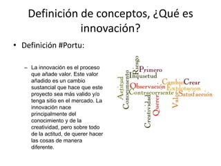 Definición de conceptos, ¿Qué es
               innovación?
• Definición #Portu:

   – La innovación es el proceso
     que añade valor. Este valor
     añadido es un cambio
     sustancial que hace que este
     proyecto sea más valido y/o
     tenga sitio en el mercado. La
     innovación nace
     principalmente del
     conocimiento y de la
     creatividad, pero sobre todo
     de la actitud, de querer hacer
     las cosas de manera
     diferente.
 