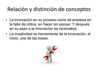 Relación y distinción de conceptos
• La innovación en su proceso como tal empieza en
  la falta de critica, en hacer sin pensar. Y después
  en su paso a la innovación se racionaliza.
• La creatividad es herramienta de la innovación, el
  inicio, una de las bases.
 