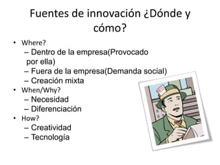 Fuentes de innovación ¿Dónde y
                 cómo?
• Where?
   – Dentro de la empresa(Provocado
   por ella)
   – Fuera de la empresa(Demanda social)
   – Creación mixta
• When/Why?
   – Necesidad
   – Diferenciación
• How?
   – Creatividad
   – Tecnología
 
