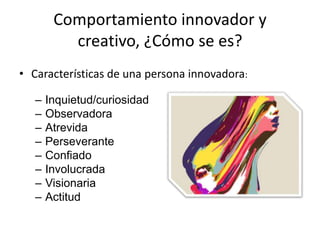 Comportamiento innovador y
          creativo, ¿Cómo se es?
• Características de una persona innovadora:

   –   Inquietud/curiosidad
   –   Observadora
   –   Atrevida
   –   Perseverante
   –   Confiado
   –   Involucrada
   –   Visionaria
   –   Actitud
 