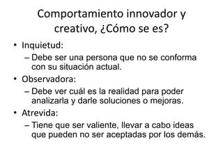 Comportamiento innovador y
       creativo, ¿Cómo se es?
• Inquietud:
  – Debe ser una persona que no se conforma
    con su situación actual.
• Observadora:
  – Debe ver cuál es la realidad para poder
    analizarla y darle soluciones o mejoras.
• Atrevida:
  – Tiene que ser valiente, llevar a cabo ideas
    que pueden no ser aceptadas por los demás.
 