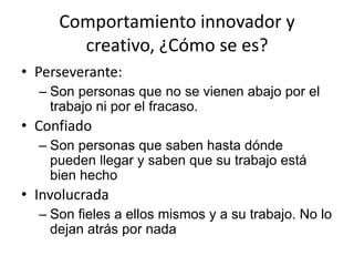 Comportamiento innovador y
       creativo, ¿Cómo se es?
• Perseverante:
  – Son personas que no se vienen abajo por el
    trabajo ni por el fracaso.
• Confiado
  – Son personas que saben hasta dónde
    pueden llegar y saben que su trabajo está
    bien hecho
• Involucrada
  – Son fieles a ellos mismos y a su trabajo. No lo
    dejan atrás por nada
 